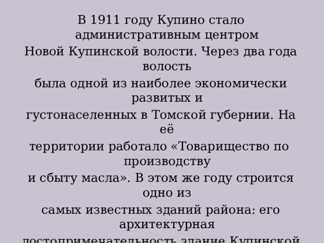 В 1911 году Купино стало административным центром Новой Купинской волости. Через два года волость была одной из наиболее экономически развитых и густонаселенных в Томской губернии. На её территории работало «Товарищество по производству и сбыту масла». В этом же году строится одно из самых известных зданий района: его архитектурная достопримечательность здание Купинской больницы, которая и в настоящее время является памятником истории и архитектуры Новосибирской области. На территории Купинской волости работало 12 церковно приходских школ и 5 школ начальной грамоты. 
