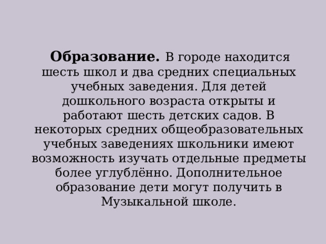  Образование. В городе находится шесть школ и два средних специальных учебных заведения. Для детей дошкольного возраста открыты и работают шесть детских садов. В некоторых средних общеобразовательных учебных заведениях школьники имеют возможность изучать отдельные предметы более углублённо. Дополнительное образование дети могут получить в Музыкальной школе. 