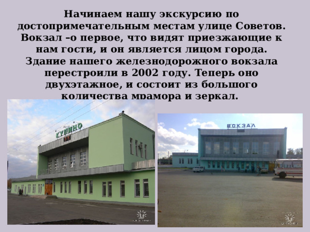 Начинаем нашу экскурсию по достопримечательным местам улице Советов.  Вокзал –о первое, что видят приезжающие к нам гости, и он является лицом города. Здание нашего железнодорожного вокзала перестроили в 2002 году. Теперь оно двухэтажное, и состоит из большого количества мрамора и зеркал. 