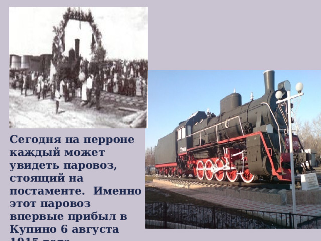 Сегодня на перроне каждый может увидеть паровоз, стоящий на постаменте. Именно этот паровоз впервые прибыл в Купино 6 августа 1915 года. 