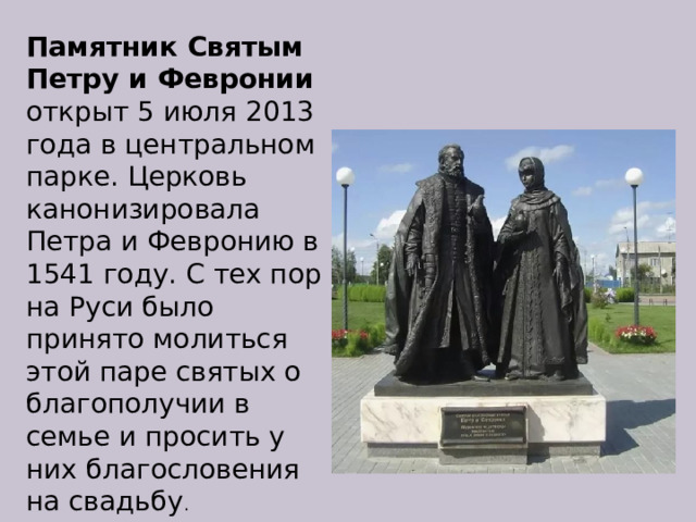 Памятник Святым Петру и Февронии открыт 5 июля 2013 года в центральном парке. Церковь канонизировала Петра и Февронию в 1541 году. С тех пор на Руси было принято молиться этой паре святых о благополучии в семье и просить у них благословения на свадьбу . 