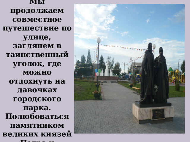   Мы продолжаем совместное путешествие по улице, заглянем в таинственный уголок, где можно отдохнуть на лавочках городского парка. Полюбоваться памятником великих князей Петра и Февронии.   