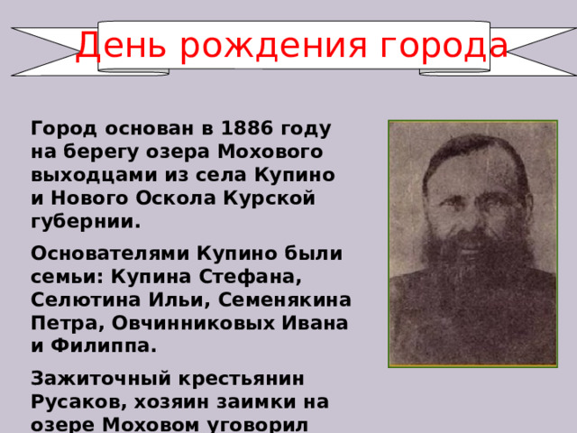 День рождения города Город основан в 1886 году на берегу озера Мохового выходцами из села Купино и Нового Оскола Курской губернии. Основателями Купино были семьи: Купина Стефана, Селютина Ильи, Семенякина Петра, Овчинниковых Ивана и Филиппа. Зажиточный крестьянин Русаков, хозяин заимки на озере Моховом уговорил остаться их здесь жить. 