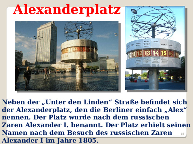 Alexanderplatz Neben der „Unter den Linden“ Straße befindet sich der Alexanderplatz, den die Berliner einfach „Alex“ nennen. Der Platz wurde nach dem russischen Zaren Alexander I. benannt. Der Platz erhielt seinen Namen nach dem Besuch des russischen Zaren Alexander I im Jahre 1805.    