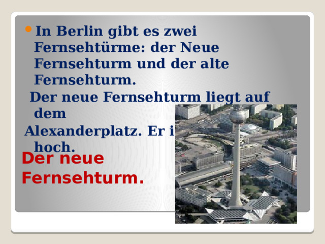 In Berlin gibt es zwei Fernsehtürme: der Neue Fernsehturm und der alte Fernsehturm.  Der neue Fernsehturm liegt auf dem Alexanderplatz. Er ist 365 Meter hoch. Der neue Fernsehturm. 