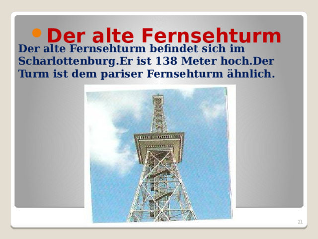 Der alte Fernsehturm   Der alte Fernsehturm befindet sich im Scharlottenburg.Er ist 138 Meter hoch.Der Turm ist dem pariser Fernsehturm ӓhnlich.  