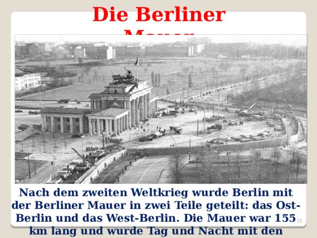 Die Berliner Mauer Nach dem zweiten Weltkrieg wurde Berlin mit der Berliner Mauer in zwei Teile geteilt: das Ost-Berlin und das West-Berlin. Die Mauer war 155 km lang und wurde Tag und Nacht mit den Soldaten geschützt.  