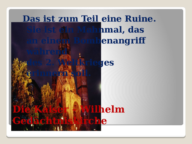 Das ist zum Teil eine Ruine.  Sie ist ein Mahnmal, das  an einem Bombenangriff  während  des 2. Weltkrieges  erinnern soll. Die Kaiser – Wilhelm Gedächtniskirche  