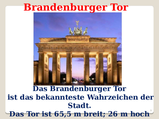 Brandenburger Tor  Das Brandenburger Tor  ist das bekannteste Wahrzeichen der Stadt. Das Tor ist 65,5 m breit; 26 m hoch  und hat 5 Durchfahrten.  