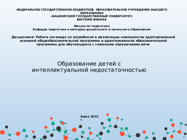 ФЕДЕРАЛЬНОЕ ГОСУДАРСТВЕННОЕ БЮДЖЕТНОЕ ОБРАЗОВАТЕЛЬНОЕ УЧРЕЖДЕНИЕ ВЫСШЕГО ОБРАЗОВАНИЯ  «БАШКИРСКИЙ ГОСУДАРСТВЕННЫЙ УНИВЕРСИТЕТ» БИРСКИЙ ФИЛИАЛ  Факультет педагогики Кафедра педагогики и методики дошкольного и начального образования Дисциплина: Работа логопеда по разработке и реализации компонентов адаптированной основной общеобразовательной программы и адаптированной образовательной программы для обучающихся с тяжелыми нарушениями речи   Образование детей с интеллектуальной недостаточностью Бирск 2022 г. 