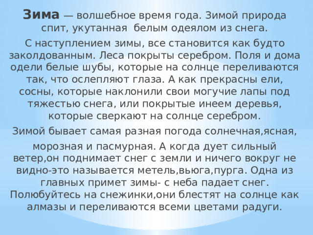 Зима  — волшебное время года. Зимой природа спит, укутанная белым одеялом из снега. С наступлением зимы, все становится как будто заколдованным. Леса покрыты серебром. Поля и дома одели белые шубы, которые на солнце переливаются так, что ослепляют глаза. А как прекрасны ели, сосны, которые наклонили свои могучие лапы под тяжестью снега, или покрытые инеем деревья, которые сверкают на солнце серебром. Зимой бывает самая разная погода солнечная,ясная, морозная и пасмурная. А когда дует сильный ветер,он поднимает снег с земли и ничего вокруг не видно-это называется метель,вьюга,пурга. Одна из главных примет зимы- с неба падает снег. Полюбуйтесь на снежинки,они блестят на солнце как алмазы и переливаются всеми цветами радуги. 