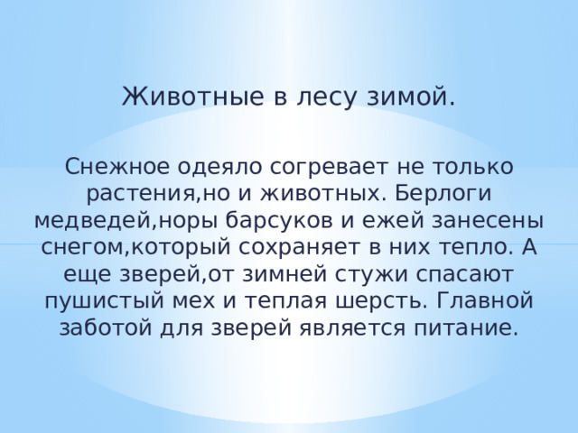 Животные в лесу зимой. Снежное одеяло согревает не только растения,но и животных. Берлоги медведей,норы барсуков и ежей занесены снегом,который сохраняет в них тепло. А еще зверей,от зимней стужи спасают пушистый мех и теплая шерсть. Главной заботой для зверей является питание. 