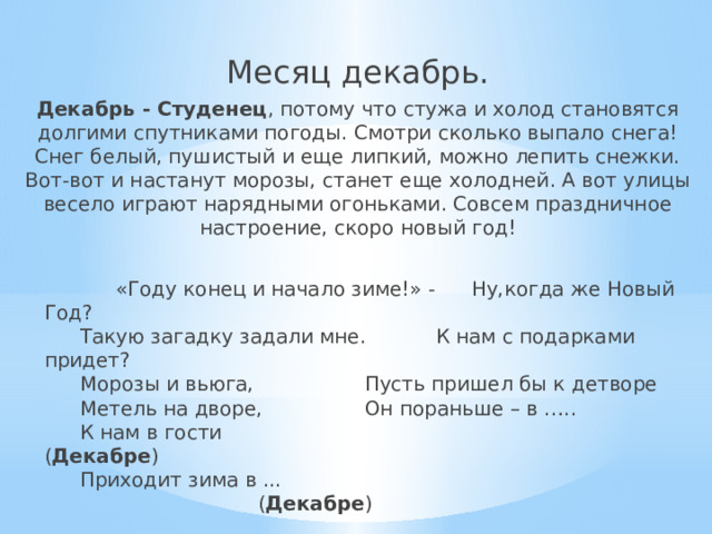 Месяц декабрь. Декабрь - Студенец , потому что стужа и холод становятся долгими спутниками погоды. Смотри сколько выпало снега! Снег белый, пушистый и еще липкий, можно лепить снежки. Вот-вот и настанут морозы, станет еще холодней. А вот улицы весело играют нарядными огоньками. Совсем праздничное настроение, скоро новый год!   «Году конец и начало зиме!» -  Ну,когда же Новый Год?   Такую загадку задали мне.   К нам с подарками придет?   Морозы и вьюга,    Пусть пришел бы к детворе   Метель на дворе,    Он пораньше – в …..   К нам в гости   ( Декабре )   Приходит зима в ...     ( Декабре ) 