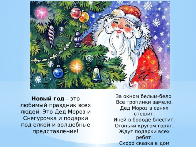 За окном белым-бело Все тропинки замело. Дед Мороз в санях спешит, Иней в бороде блестит. Огоньки кругом горят, Ждут подарки всех ребят. Скоро сказка в дом придет Наступает Новый Год! Новый год - это любимый праздник всех людей. Это Дед Мороз и Снегурочка и подарки под елкой и волшебные представления! 