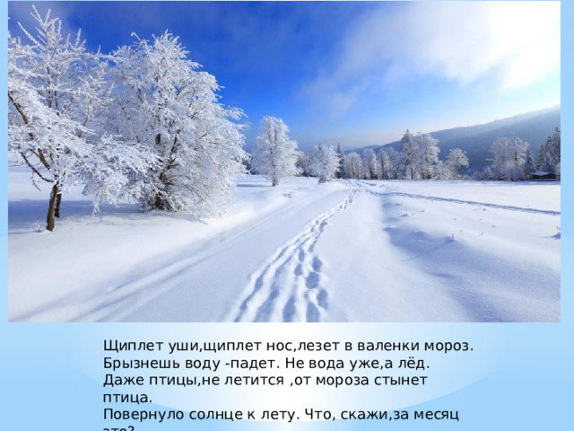 Щиплет уши,щиплет нос,лезет в валенки мороз. Брызнешь воду -падет. Не вода уже,а лёд. Даже птицы,не летится ,от мороза стынет птица. Повернуло солнце к лету. Что, скажи,за месяц это?     (Январь). 