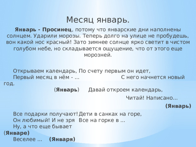 Месяц январь. Январь - Просинец , потому что январские дни наполнены солнцем. Ударили морозы. Теперь долго на улице не пробудешь, вон какой нос красный! Зато зимнее солнце ярко светит в чистом голубом небе, но складывается ощущение, что от этого еще морозней.   Открываем календарь,   По счету первым он идет,    Первый месяц в нём - ... С него начнется новый год.     ( Январь )  Давай откроем календарь,   Читай! Написано…     (Январь)   Все подарки получают!   Дети в санках на горе,    Он любимый! И не зря   Все на горке в …    Ну, а что еще бывает   ( Январе)    Веселее … (Января)   