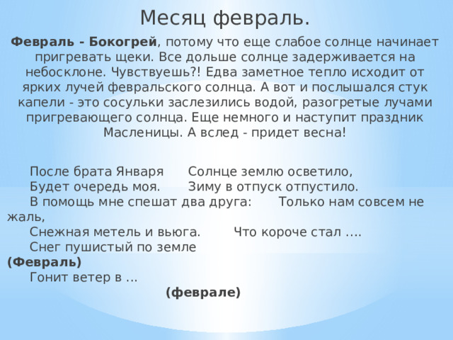 Месяц февраль. Февраль - Бокогрей , потому что еще слабое солнце начинает пригревать щеки. Все дольше солнце задерживается на небосклоне. Чувствуешь?! Едва заметное тепло исходит от ярких лучей февральского солнца. А вот и послышался стук капели - это сосульки заслезились водой, разогретые лучами пригревающего солнца. Еще немного и наступит праздник Масленицы. А вслед - придет весна!  После брата Января   Солнце землю осветило,   Будет очередь моя.   Зиму в отпуск отпустило.   В помощь мне спешат два друга:  Только нам совсем не жаль,   Снежная метель и вьюга.   Что короче стал ….   Снег пушистый по земле (Февраль)   Гонит ветер в ...    (феврале) 