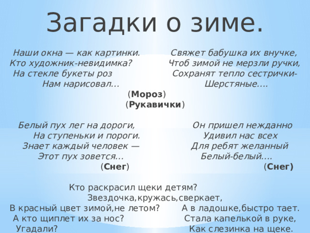 Загадки о зиме.   Наши окна — как картинки. Свяжет бабушка их внучке,  Кто художник-невидимка? Чтоб зимой не мерзли ручки,  На стекле букеты роз Сохранят тепло сестрички-  Нам нарисовал… Шерстяные….   ( Мороз ) ( Рукавички )   Белый пух лег на дороги, Он пришел нежданно  На ступеньки и пороги. Удивил нас всех  Знает каждый человек — Для ребят желанный  Этот пух зовется… Белый-белый….   ( Снег ) ( Снег)   Кто раскрасил щеки детям? Звездочка,кружась,сверкает,  В красный цвет зимой,не летом? А в ладошке,быстро тает.  А кто щиплет их за нос? Стала капелькой в руке,  Угадали? Как слезинка на щеке.   (Дед Мороз). (Снежинка).    