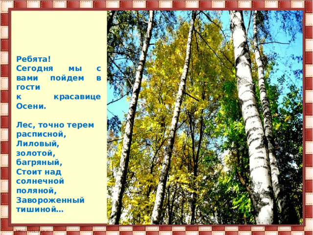 Ребята! Сегодня мы с вами пойдем в гости к красавице Осени.  Лес, точно терем расписной, Лиловый, золотой, багряный, Стоит над солнечной поляной, Завороженный тишиной… 