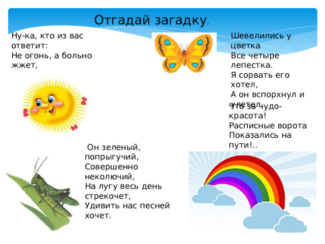 Отгадай загадку . Ну-ка, кто из вас ответит:   Не огонь, а больно жжет,   Не фонарь, а ярко светит,   И не пекарь, а печет?  Шевелились у цветка  Все четыре лепестка.   Я сорвать его хотел,   А он вспорхнул и улетел.   Что за чудо-красота!   Расписные ворота  Показались на пути!..   В них ни въехать,   Ни войти ?   Он зеленый, попрыгучий,   Совершенно неколючий,   На лугу весь день стрекочет,   Удивить нас песней хочет.  