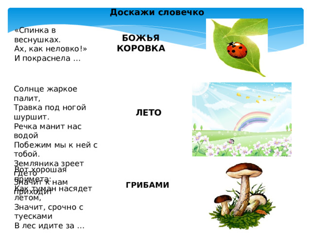 Доскажи словечко «Спинка в веснушках.  Ах, как неловко!»  И покраснела …  БОЖЬЯ КОРОВКА Солнце жаркое палит, Травка под ногой шуршит. Речка манит нас водой Побежим мы к ней с тобой. Земляника зреет гдето Значит к нам приходит  ЛЕТО Вот хорошая примета: Как туман насядет летом, Значит, срочно с туесками В лес идите за … ГРИБАМИ 