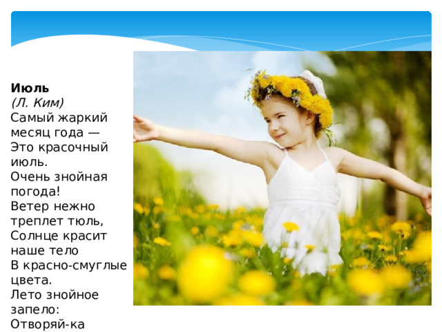 Июль  (Л. Ким) Самый жаркий месяц года —  Это красочный июль.  Очень знойная погода!  Ветер нежно треплет тюль,  Солнце красит наше тело  В красно-смуглые цвета.  Лето знойное запело: Отворяй-ка ворота!   