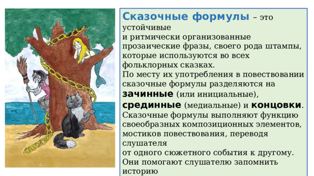 Сказочные формулы – это устойчивые и ритмически организованные прозаические фразы, своего рода штампы, которые используются во всех фольклорных сказках. По месту их употребления в повествовании сказочные формулы разделяются на зачинные  (или инициальные), срединные  (медиальные) и концовки . Сказочные формулы выполняют функцию своеобразных композиционных элементов,  мостиков повествования, переводя слушателя  от одного сюжетного события к другому. Они помогают слушателю запомнить историю и облегчить ее пересказ, а также наполняют  сказочное повествование напевностью. Язык сказки в целом характеризуется формульным построением. 