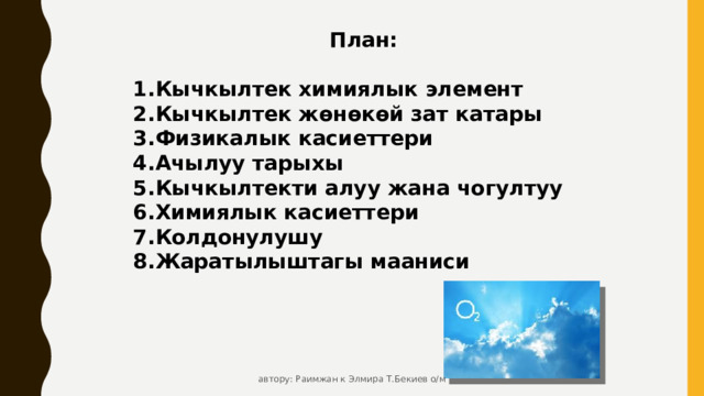 План:  Кычкылтек химиялык элемент Кычкылтек жөнөкөй зат катары Физикалык касиеттери Ачылуу тарыхы Кычкылтекти алуу жана чогултуу Химиялык касиеттери Колдонулушу Жаратылыштагы мааниси    автору: Раимжан к Элмира Т.Бекиев о/м 