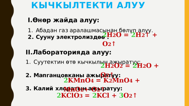 Кычкылтекти алуу I.Өнөр жайда алуу: Абадан газ аралашмасынан бөлүп алуу. Сууну электролиздөө : 2 H 2 O = 2 H 2 ↑ + O 2 ↑  II.Лабораторияда алуу: Суутектин өтө кычкылын ажыратуу: 2. Мапганцовканы ажыратуу:  3. Калий хлоратын ажыратуу: 2 H 2 O 2 = 2 H 2 O + O 2 ↑  2 KMnO 4 = K 2 MnO 4 + MnO 2 + O 2 ↑  2 KClO 3 = 2 KCl + 3 O 2 ↑  