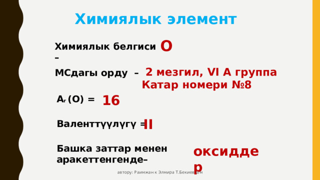 Химиялык элемент O Химиялык белгиси –  2 мезгил, VI А группа Катар номери №8 МСдагы орду – 16 А r (O) = II Валенттүүлүгү = Башка заттар менен аракеттенгенде– оксиддер автору: Раимжан к Элмира Т.Бекиев о/м 