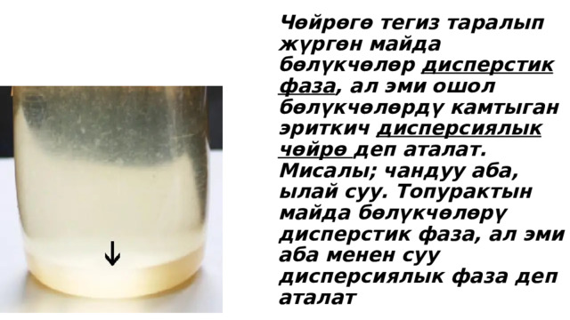 Чөйрөгө тегиз таралып жүргөн майда бөлүкчөлөр дисперстик фаза , ал эми ошол бөлүкчөлөрдү камтыган эриткич дисперсиялык чөйрө деп аталат. Мисалы; чандуу аба, ылай суу. Топурактын майда бөлүкчөлөрү дисперстик фаза, ал эми аба менен суу дисперсиялык фаза деп аталат 
