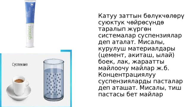 Катуу заттын бөлүкчөлөрү суюктук чөйрөсүндө таралып жүргөн системалар суспензиялар деп аталат. Мисалы, курулуш материалдары (цемент, акиташ, ылай) боек, лак, жараатты майлоочу майлар ж.б. Концентрациялуу суспензияларды пасталар деп аташат. Мисалы, тиш пастасы бет майлар 