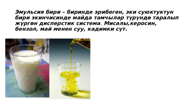 Эмульсия бири – биринде эрибеген, эки суюктуктун бири экинчисинде майда тамчылар түрүндө таралып жүргөн дисперстик система . Мисалы,керосин, бензол, май менен суу, кадимки сүт. 