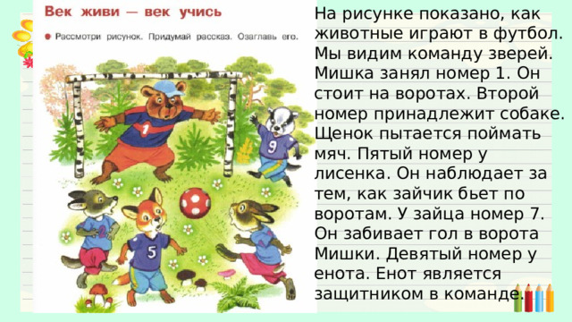 На рисунке показано, как животные играют в футбол. Мы видим команду зверей. Мишка занял номер 1. Он стоит на воротах. Второй номер принадлежит собаке. Щенок пытается поймать мяч. Пятый номер у лисенка. Он наблюдает за тем, как зайчик бьет по воротам. У зайца номер 7. Он забивает гол в ворота Мишки. Девятый номер у енота. Енот является защитником в команде. 