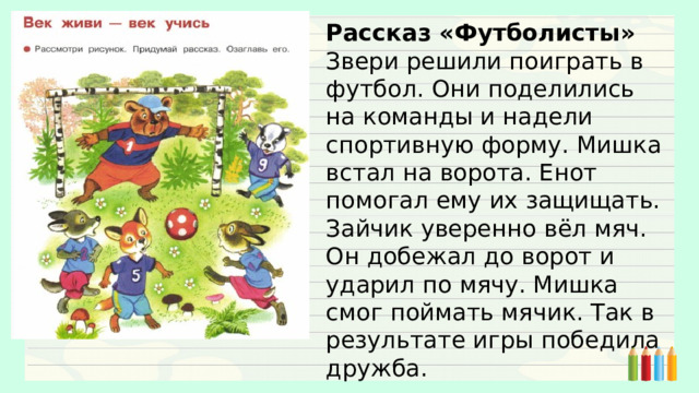 Рассказ «Футболисты» Звери решили поиграть в футбол. Они поделились на команды и надели спортивную форму. Мишка встал на ворота. Енот помогал ему их защищать. Зайчик уверенно вёл мяч. Он добежал до ворот и ударил по мячу. Мишка смог поймать мячик. Так в результате игры победила дружба. 