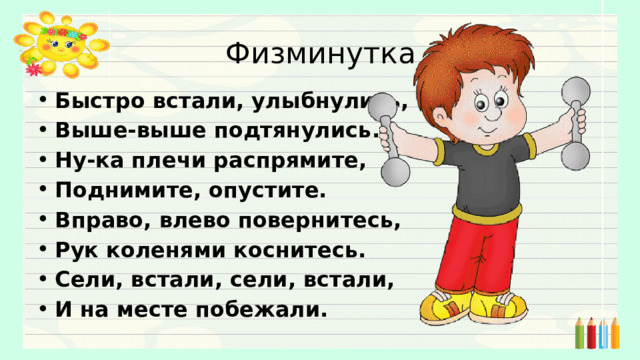 Физминутка Быстро встали, улыбнулись, Выше-выше подтянулись. Ну-ка плечи распрямите, Поднимите, опустите. Вправо, влево повернитесь, Рук коленями коснитесь. Сели, встали, сели, встали, И на месте побежали.     