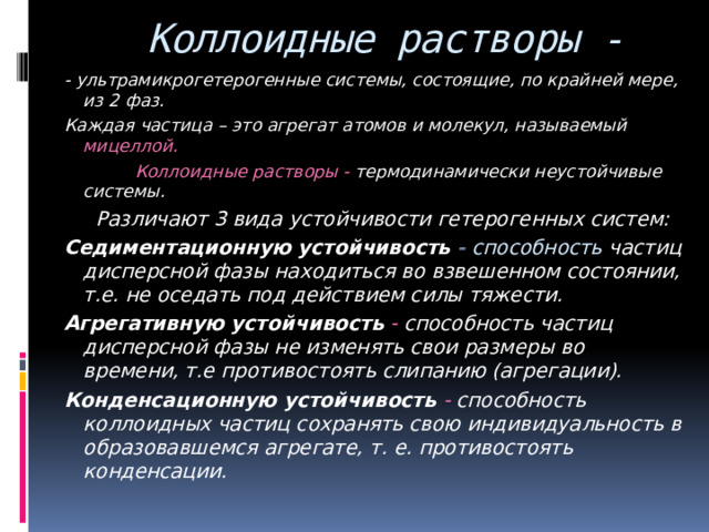  Коллоидные растворы - - ультрамикрогетерогенные системы, состоящие, по крайней мере, из 2 фаз. Каждая частица – это агрегат атомов и молекул, называемый мицеллой.  Коллоидные растворы - термодинамически неустойчивые системы.  Различают 3 вида устойчивости гетерогенных систем: Седиментационную устойчивость - способность  частиц дисперсной фазы находиться во взвешенном состоянии, т.е. не оседать под действием силы тяжести. Агрегативную устойчивость - способность частиц дисперсной фазы не изменять свои размеры во времени, т.е противостоять слипанию (агрегации). Конденсационную устойчивость - способность коллоидных частиц сохранять свою индивидуальность в образовавшемся агрегате, т. е. противостоять конденсации. 