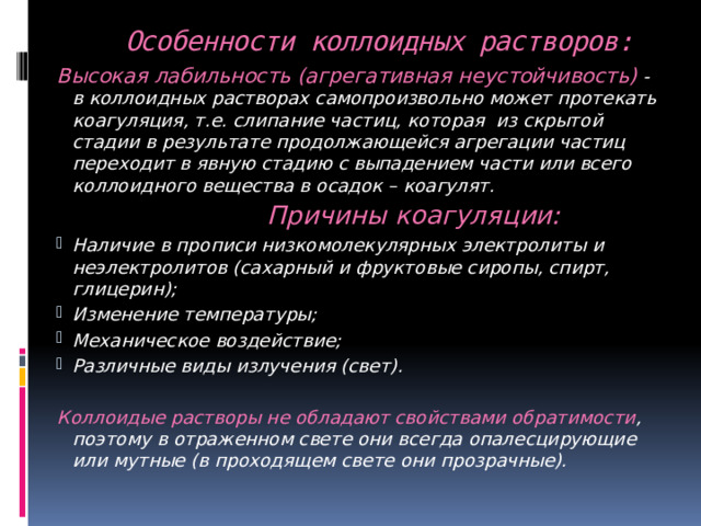  Особенности коллоидных растворов: Высокая лабильность (агрегативная неустойчивость) - в коллоидных растворах самопроизвольно может протекать коагуляция, т.е. слипание частиц, которая из скрытой стадии в результате продолжающейся агрегации частиц переходит в явную стадию с выпадением части или всего коллоидного вещества в осадок – коагулят.  Причины коагуляции: Наличие в прописи низкомолекулярных электролиты и неэлектролитов (сахарный и фруктовые сиропы, спирт, глицерин); Изменение температуры; Механическое воздействие; Различные виды излучения (свет).  Коллоидые растворы не обладают свойствами обратимости , поэтому в отраженном свете они всегда опалесцирующие или мутные (в проходящем свете они прозрачные). 