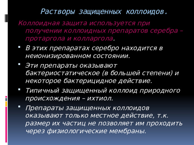  Растворы защищенных коллоидов. Коллоидная защита используется при получении коллоидных препаратов серебра – протаргола и колларгола . В этих препаратах серебро находится в неионизированном состоянии. Эти препараты оказывают бактериостатическое (в большей степени) и некоторое бактерицидное действие. Типичный защищенный коллоид природного происхождения – ихтиол. Препараты защищенных коллоидов оказывают только местное действие, т.к. размер их частиц не позволяет им проходить через физиологические мембраны.  