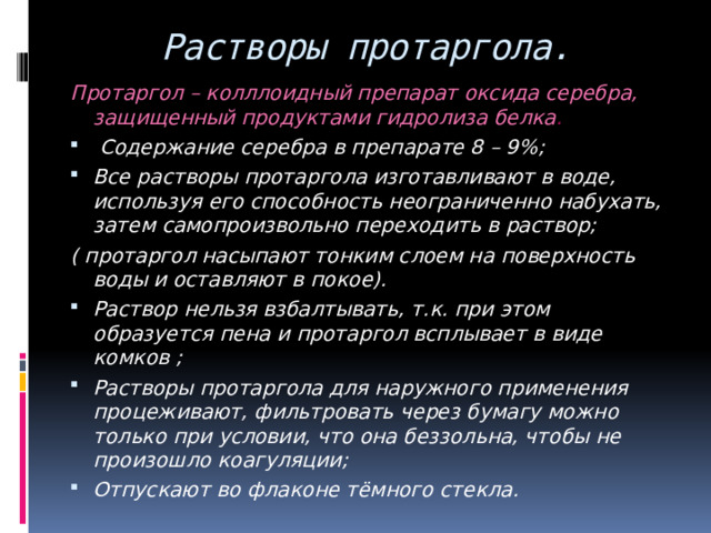 Растворы протаргола. Протаргол – колллоидный препарат оксида серебра, защищенный продуктами гидролиза белка .  Содержание серебра в препарате 8 – 9%; Все растворы протаргола изготавливают в воде, используя его способность неограниченно набухать, затем самопроизвольно переходить в раствор; ( протаргол насыпают тонким слоем на поверхность воды и оставляют в покое). Раствор нельзя взбалтывать, т.к. при этом образуется пена и протаргол всплывает в виде комков ; Растворы протаргола для наружного применения процеживают, фильтровать через бумагу можно только при условии, что она беззольна, чтобы не произошло коагуляции; Отпускают во флаконе тёмного стекла. 