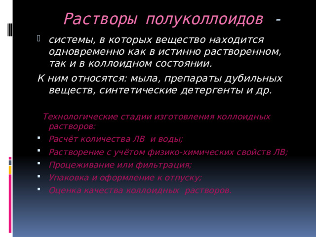  Растворы полуколлоидов - системы, в которых вещество находится одновременно как в истинно растворенном, так и в коллоидном состоянии. К ним относятся: мыла, препараты дубильных веществ, синтетические детергенты и др.   Технологические стадии изготовления коллоидных растворов: Расчёт количества ЛВ и воды; Растворение с учётом физико-химических свойств ЛВ; Процеживание или фильтрация; Упаковка и оформление к отпуску; Оценка качества коллоидных растворов.  