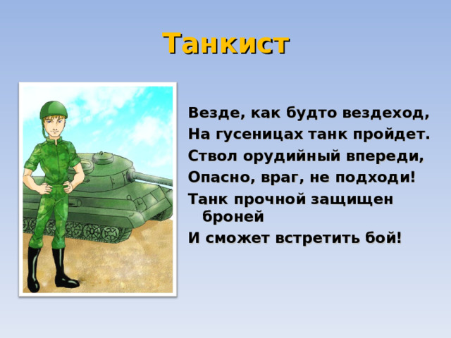 Танкист  Везде, как будто вездеход,  На гусеницах танк пройдет.  Ствол орудийный впереди,  Опасно, враг, не подходи!  Танк прочной защищен броней  И сможет встретить бой!   