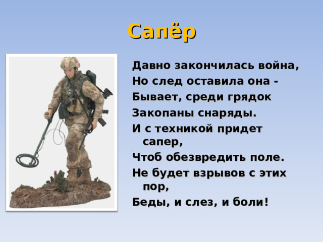 Сапёр Давно закончилась война,  Но след оставила она -  Бывает, среди грядок  Закопаны снаряды.  И с техникой придет сапер,  Чтоб обезвредить поле.  Не будет взрывов с этих пор,  Беды, и слез, и боли! 
