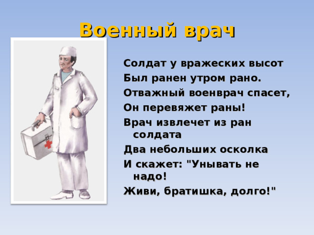 Военный врач Солдат у вражеских высот  Был ранен утром рано.  Отважный военврач спасет,  Он перевяжет раны!  Врач извлечет из ран солдата  Два небольших осколка  И скажет: 