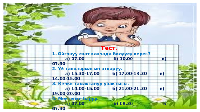  Тест. Ойгонуу саат канчада болуусу керек?  а) 07.00 б) 10.00 в) 07.30 2. Үй тапшырмасын аткаруу.  а) 15.30-17.00 б) 17.00-18.30 в) 14.00-15.00 3. Кечки тамактануу убактысы.  а) 14.00-15.00 б) 21.00-21.30 в) 19.00-20.00 4. Мектепке баруу.  а) 07.00 б) 08.30 в) 07.30 5. Түшкү тамактануу.  а) 11.00-11.30 б) 13.00-15.00 в) 13.00-14.00 