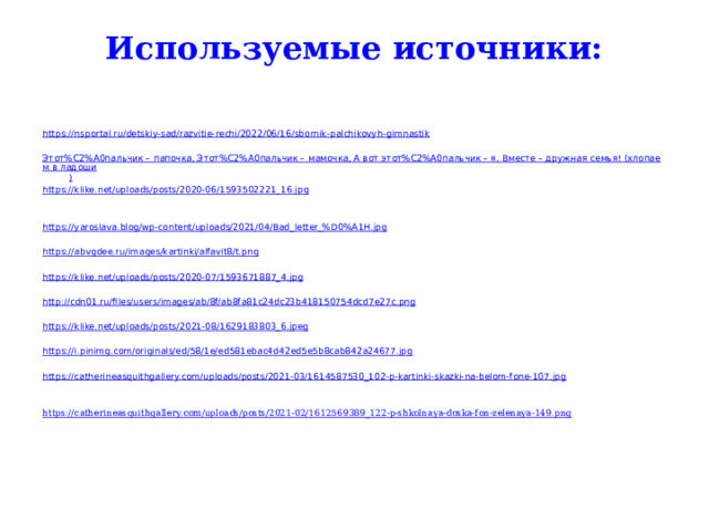 Используемые источники:   https:// nsportal.ru/detskiy-sad/razvitie-rechi/2022/06/16/sbornik-palchikovyh-gimnastik Этот%C2%A0пальчик – папочка, Этот%C2%A0пальчик – мамочка, А вот этот%C2%A0пальчик – я, Вместе – дружная семья! (хлопаем в ладоши ) https:// klike.net/uploads/posts/2020-06/1593502221_16.jpg https://yaroslava.blog/wp-content/uploads/2021/04/Bad_letter_% D0%A1H.jpg https:// abvgdee.ru/images/kartinki/alfavit8/t.png https:// klike.net/uploads/posts/2020-07/1593671887_4.jpg http:// cdn01.ru/files/users/images/ab/8f/ab8fa81c24dc23b418150754dcd7e27c.png https:// klike.net/uploads/posts/2021-08/1629183803_6.jpeg https:// i.pinimg.com/originals/ed/58/1e/ed581ebac4d42ed5e5b8cab842a24677.jpg https:// catherineasquithgallery.com/uploads/posts/2021-03/1614587530_102-p-kartinki-skazki-na-belom-fone-107.jpg https://catherineasquithgallery.com/uploads/posts/2021-02/1612569389_122-p-shkolnaya-doska-fon-zelenaya-149.png 