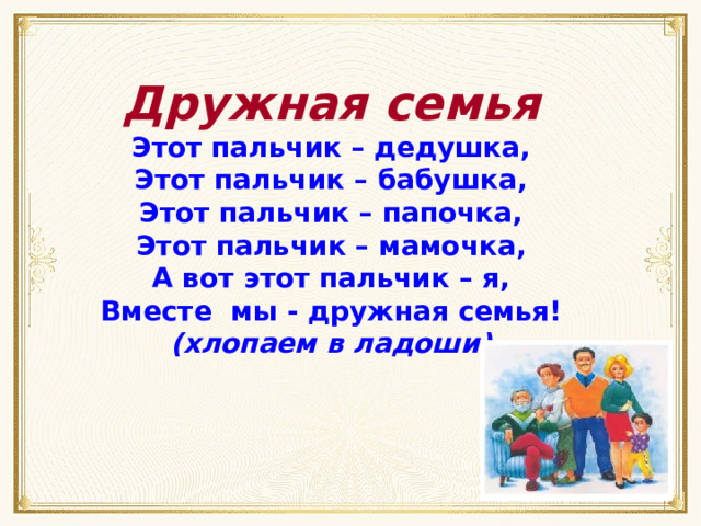 Дружная семья Этот пальчик – дедушка, Этот пальчик – бабушка, Этот пальчик – папочка, Этот пальчик – мамочка, А вот этот пальчик – я, Вместе мы - дружная семья! (хлопаем в ладоши) 