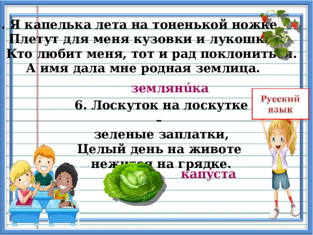 5. Я капелька лета на тоненькой ножке,  Плетут для меня кузовки и лукошки.  Кто любит меня, тот и рад поклониться.  А имя дала мне родная землица. землян ú ка 6. Лоскуток на лоскутке – зеленые заплатки,  Целый день на животе нежится на грядке. кап ý ста   