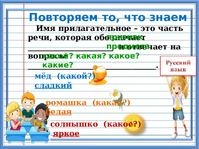 Повторяем то, что знаем  Имя прилагательное – это часть речи, которая обозначает ______________________ и отвечает на вопросы _________________________________. признак предмета какой? какая? какое? какие? мёд (какой?) сладкий ромашка (какая?) белая солнышко (какое?) яркое 
