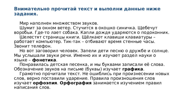 Внимательно прочитай текст и выполни данные ниже задания.  Мир наполнен множеством звуков.   Шумит за окном ветер. Стучится в окошко синичка. Щебечут воробьи. Где-то лает собака. Капли дождя ударяются о подоконник.   Шелестят страницы книги. Щёлкают клавиши клавиатуры – работает компьютер. Тик-так – отбивают время стенные часы. Звонит телефон.   Но вот заговорил человек. Запели дети песню о дружбе и солнце. Мы услышали звуки речи. Именно их и изучает раздел науки о языке – фонетика .   Понравилась детская песенка, и мы буквами записали её слова. Обозначение звуков на письме (буквы) изучает графика .   Грамотно прочитали текст. Не ошиблись при произнесении новых слов, верно поставили ударение. Правила произношения слов изучает орфоэпия . Орфография занимается изучением правил написания слов. 